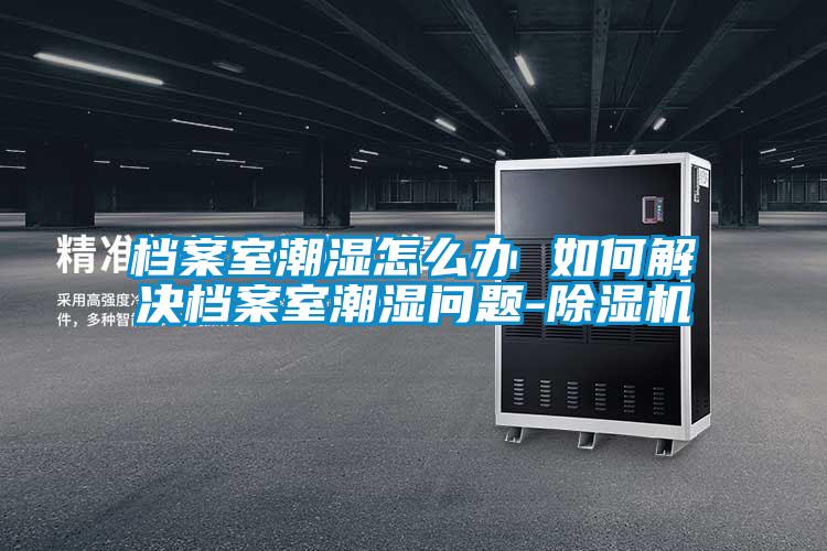 檔案室潮濕怎么辦 如何解決檔案室潮濕問題-除濕機